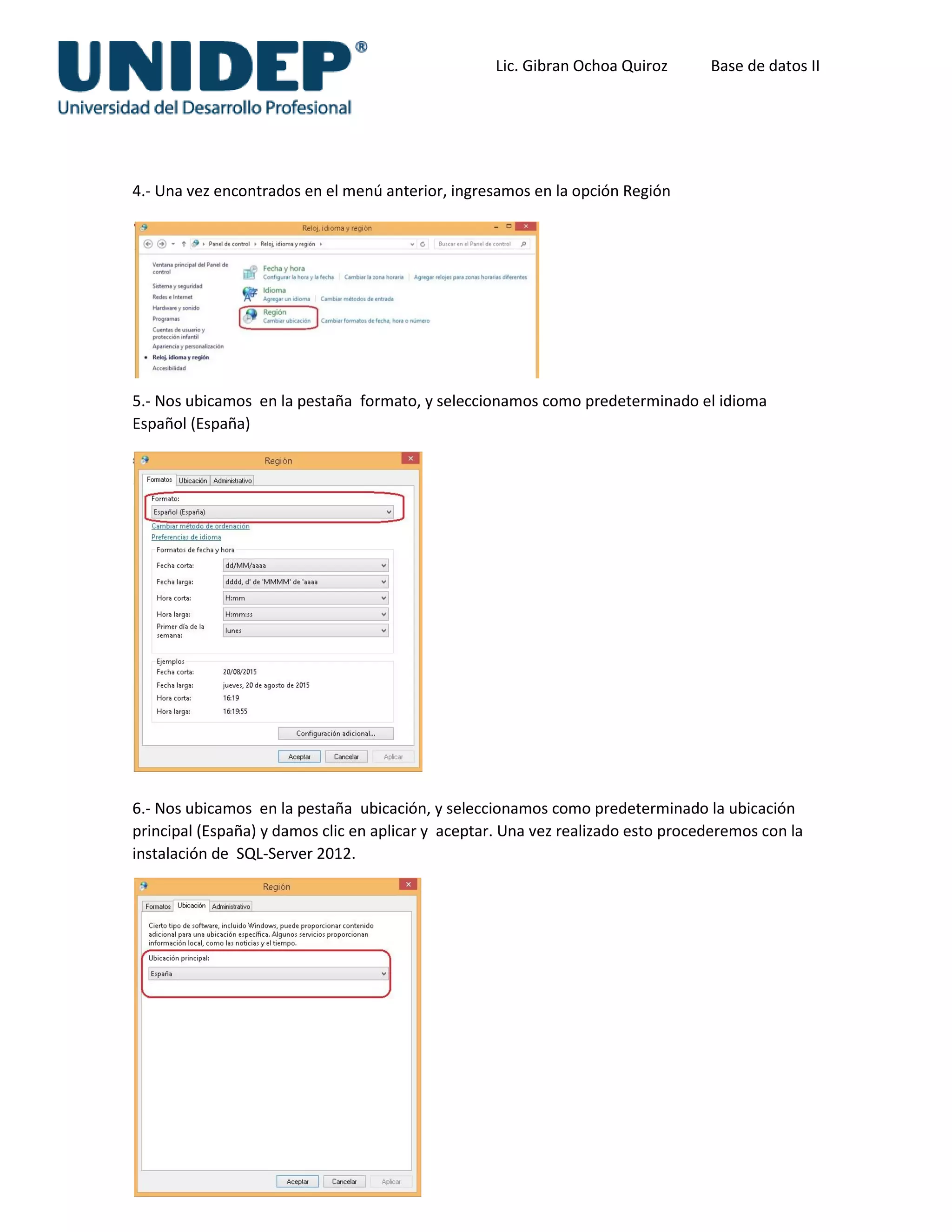 Lic. Gibran Ochoa Quiroz Base de datos II
4.- Una vez encontrados en el menú anterior, ingresamos en la opción Región
5.- Nos ubicamos en la pestaña formato, y seleccionamos como predeterminado el idioma
Español (España)
6.- Nos ubicamos en la pestaña ubicación, y seleccionamos como predeterminado la ubicación
principal (España) y damos clic en aplicar y aceptar. Una vez realizado esto procederemos con la
instalación de SQL-Server 2012.
 