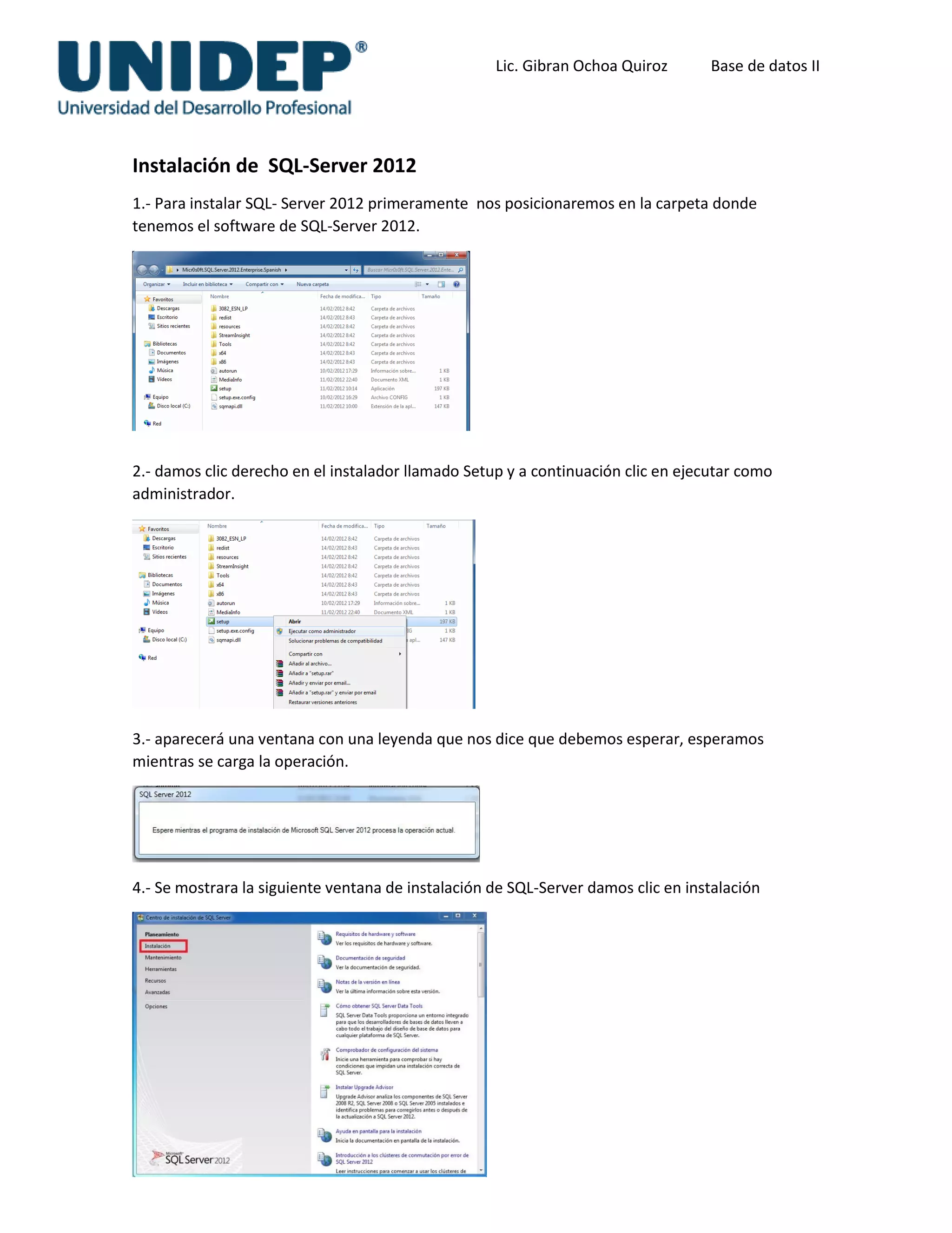 Lic. Gibran Ochoa Quiroz Base de datos II
Instalación de SQL-Server 2012
1.- Para instalar SQL- Server 2012 primeramente nos posicionaremos en la carpeta donde
tenemos el software de SQL-Server 2012.
2.- damos clic derecho en el instalador llamado Setup y a continuación clic en ejecutar como
administrador.
3.- aparecerá una ventana con una leyenda que nos dice que debemos esperar, esperamos
mientras se carga la operación.
4.- Se mostrara la siguiente ventana de instalación de SQL-Server damos clic en instalación
 