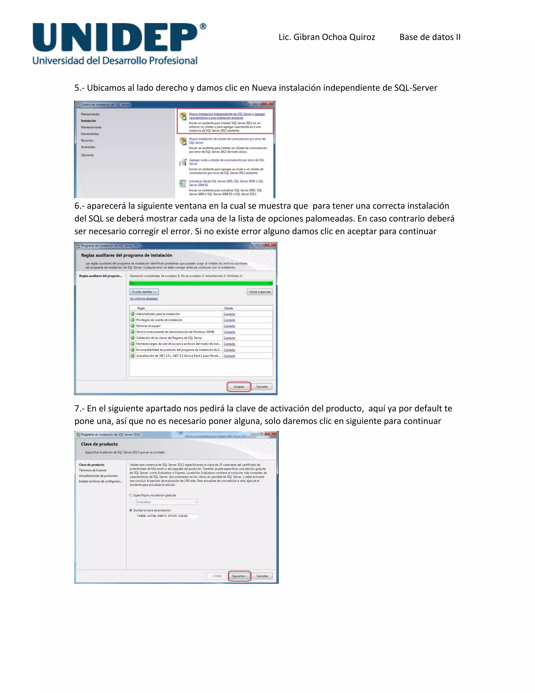 Lic. Gibran Ochoa Quiroz Base de datos II
5.- Ubicamos al lado derecho y damos clic en Nueva instalación independiente de SQL-Server
6.- aparecerá la siguiente ventana en la cual se muestra que para tener una correcta instalación
del SQL se deberá mostrar cada una de la lista de opciones palomeadas. En caso contrario deberá
ser necesario corregir el error. Si no existe error alguno damos clic en aceptar para continuar
la instalación.
7.- En el siguiente apartado nos pedirá la clave de activación del producto, aquí ya por default te
pone una, así que no es necesario poner alguna, solo daremos clic en siguiente para continuar
 