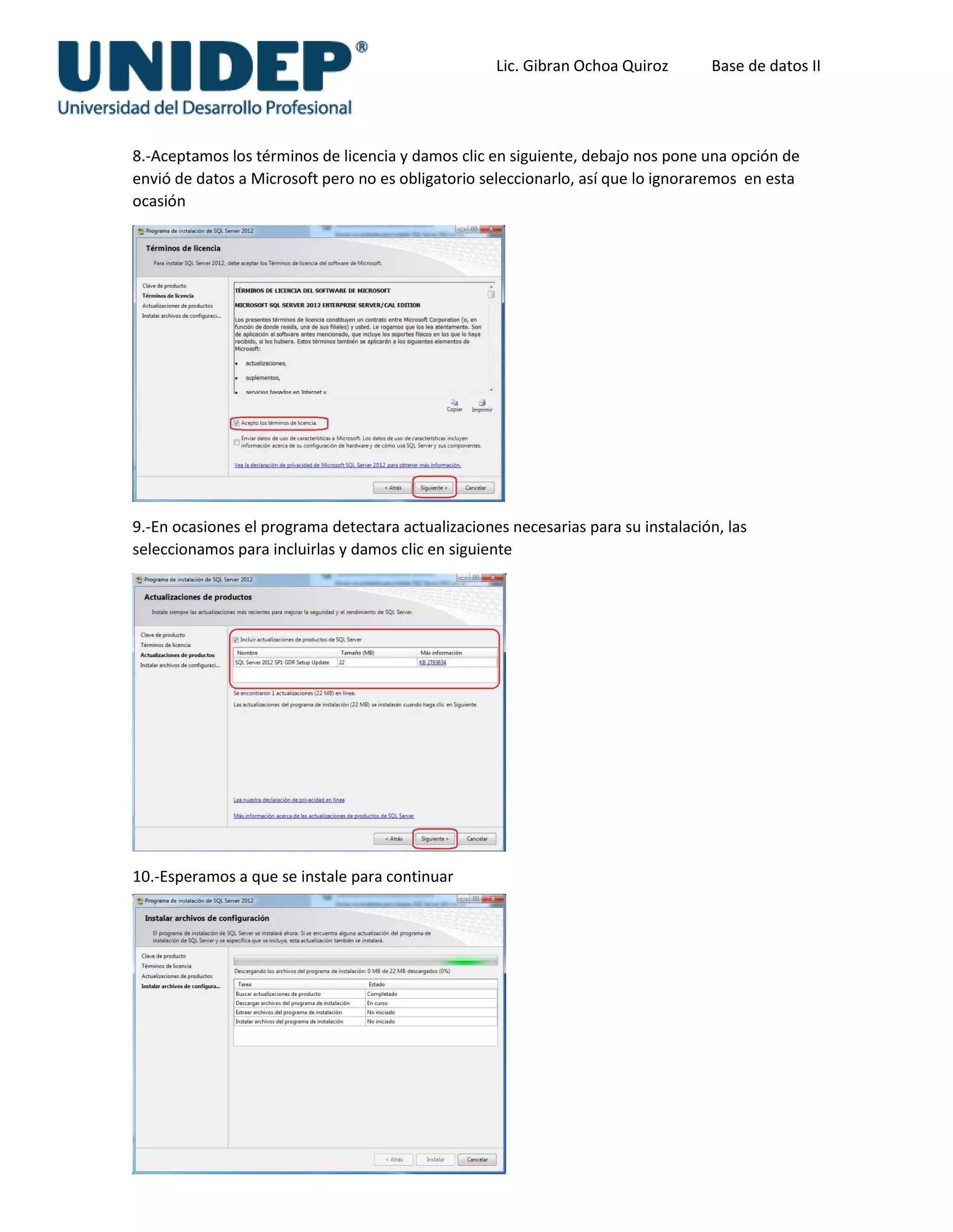 Lic. Gibran Ochoa Quiroz Base de datos II
8.-Aceptamos los términos de licencia y damos clic en siguiente, debajo nos pone una opción de
envió de datos a Microsoft pero no es obligatorio seleccionarlo, así que lo ignoraremos en esta
ocasión
9.-En ocasiones el programa detectara actualizaciones necesarias para su instalación, las
seleccionamos para incluirlas y damos clic en siguiente
10.-Esperamos a que se instale para continuar
 