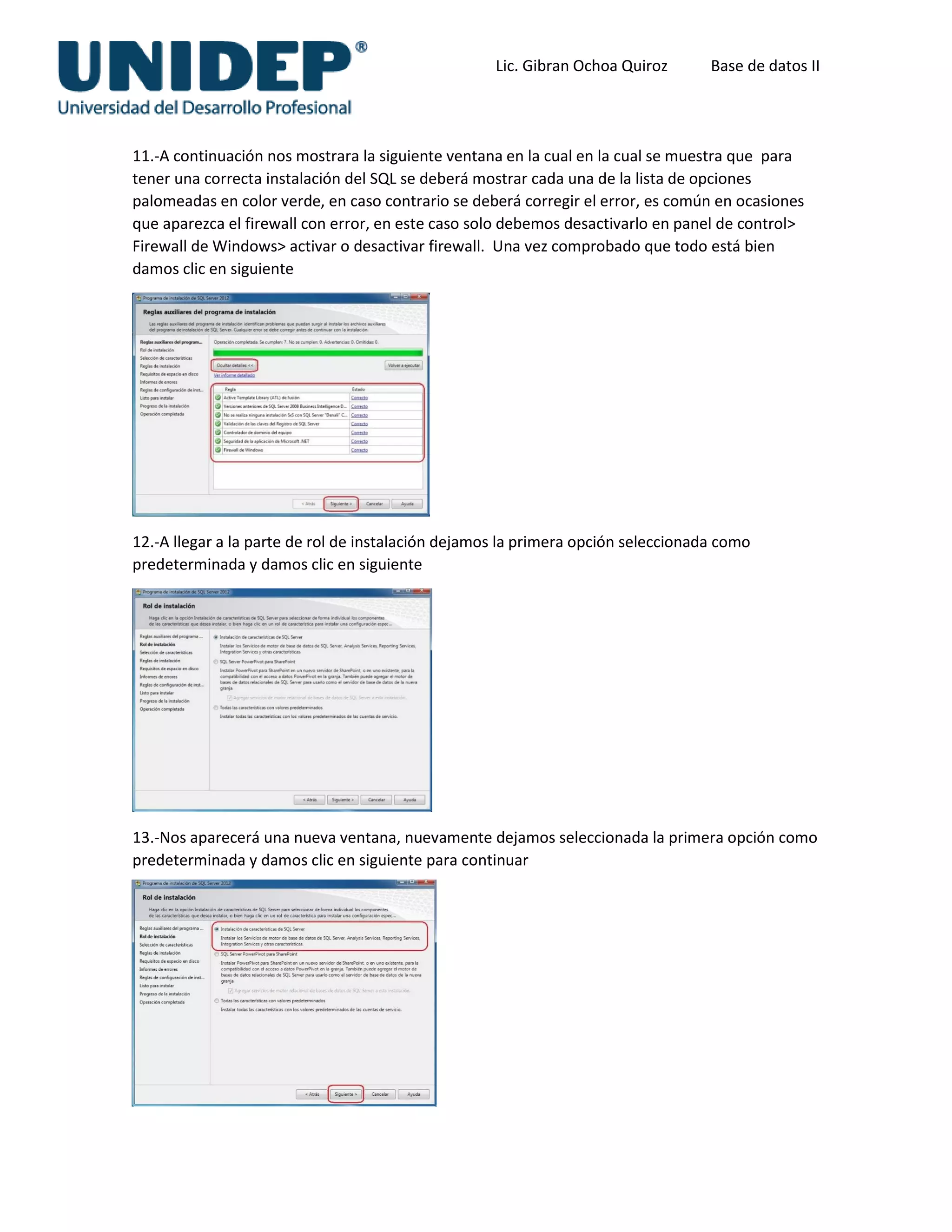 Lic. Gibran Ochoa Quiroz Base de datos II
11.-A continuación nos mostrara la siguiente ventana en la cual en la cual se muestra que para
tener una correcta instalación del SQL se deberá mostrar cada una de la lista de opciones
palomeadas en color verde, en caso contrario se deberá corregir el error, es común en ocasiones
que aparezca el firewall con error, en este caso solo debemos desactivarlo en panel de control>
Firewall de Windows> activar o desactivar firewall. Una vez comprobado que todo está bien
damos clic en siguiente
12.-A llegar a la parte de rol de instalación dejamos la primera opción seleccionada como
predeterminada y damos clic en siguiente
13.-Nos aparecerá una nueva ventana, nuevamente dejamos seleccionada la primera opción como
predeterminada y damos clic en siguiente para continuar
 