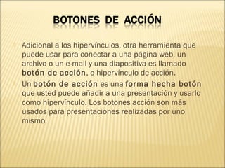  Adicional a los hipervínculos, otra herramienta que
puede usar para conectar a una página web, un
archivo o un e-mail y una diapositiva es llamado
botón de acción, o hipervínculo de acción.
 Un botón de acción es una forma hecha botón
que usted puede añadir a una presentación y usarlo
como hipervínculo. Los botones acción son más
usados para presentaciones realizadas por uno
mismo.
 