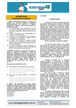 EXERCÍCIOS
(Carboidratos e Lipídios)
1. (UEM) Carboidratos (glicídios ou hidratos de
carbono) são moléculas orgânicas constituídas
fundamentalmente por átomos de carbono,
hidrogênio e oxigênio. Sobre essas moléculas, é
correto afirmar que:
01) os monossacarídeos mais abundantes nos seres
vivos são as hexoses (frutose, galactose, glicose),
que, quando degradadas, liberam energia para uso
imediato.
02) ribose e desoxirribose são polissacarídeos que
compõem os ácidos nucleicos.
04) a quitina é um polissacarídeo que constitui o
exoesqueleto dos artrópodes e apresenta átomos
de nitrogênio em sua molécula.
08) a maioria dos carboidratos apresenta função
energética, como a celulose e a quitina; entretanto,
alguns podem apresentar função estrutural, como o
amido e o glicogênio.
16) os animais apresentam grande capacidade de
estocagem de carboidratos, quando comparados às
plantas, que armazenam apenas lipídios.
2. (UDESC) A gordura em excesso é um fator de
alerta em relação às condições de saúde dos
indivíduos. Profissionais que atuam na área de
Fisioterapia Dermatofuncional têm demonstrado a
eficácia no tratamento de gordura localizada pela
aplicação de ultrassom em células adiposas do
tecido subcutâneo. Essa técnica permite o
rompimento das membranas das células de
gordura.
Em relação ao contexto acima, cite:
a) Duas funções do tecido adiposo em nosso corpo;
_________________________________________
_________________________________________
_________________________________________
________________________
b) Dois tipos de lipídios contidos no organismo
humano.
_________________________________________
_________________________________________
_________________________________________
________________________
3. (UECE) Nas Olimpíadas de Pequim, atletas
brasileiros competiram e trouxeram medalhas para
o nosso País. Para realizar atividades físicas dessa
natureza, os atletas gastam muita energia. Assim,
antes das competições, os atletas devem consumir
preferencialmente alimentos ricos em:
a) sais minerais.
b) proteínas.
c) carboidratos.
d) vitaminas.
4. (PUC/SP)
ATEROSCLEROSE
Leonardo da Vinci foi um grande estudioso
de anatomia. Passava horas ao lado de cadáveres,
desenhando em detalhes a estrutura de órgãos
internos. Em alguns casos, conseguiu deduzir
acertadamente a causa da morte de uma pessoa.
Um exemplo impressionante é o caso de um velho
senhor internado no hospital Santa Maria Nuova, em
Florença, falecido por volta de 1506. Ao executar a
autópsia do corpo, da Vinci notou que as paredes
internas de alguns vasos sanguíneos encontravam-
se espessadas e tortuosas, e que este tipo de
alteração não era verificado em corpos de pessoas
mais jovens que ele havia dissecado.
Ele fez as seguintes anotações a respeito:
"A morte do velho senhor... foi causada
pelo fato de que a cobertura interna dos vasos que
vão do baço ao fígado se tornou tão espessa que
eles se tornaram ocluídos (bloqueados) e não
permitiram a passagem do sangue... As cavidades
(lumens) dos vasos dos animais, após muito tempo
de exposição aos humores nutrientes
(transportados pelos vasos), se tornam, finalmente,
contraídas e rígidas." (Extraído de Keele, K.D.,
"Medical History", Vol. 17, p. 304-308, 1973)
Leonardo acreditava que o bloqueio
vascular impedia o movimento do sangue,
impossibilitando a renovação de seus nutrientes.
Ele registrou que os espessamentos vasculares
também ocorriam em artérias que nutriam o coração
e membros inferiores, provocados por uma nutrição
"não natural" das paredes arteriais. Desse modo, da
Vinci pode ter realizado o primeiro diagnóstico de
aterosclerose da história.
Nos dias de hoje, o número de mortes
causadas por aterosclerose é elevado. Muitos
detalhes desta patologia já foram elucidados e, em
certa medida, Leonardo da Vinci estava certo ao
afirmar que os espessamentos vasculares
decorriam de uma nutrição "não natural" das
paredes arteriais: a aterosclerose é consequência
de um processo inflamatório das paredes dos
vasos, disparado por diversos fatores, dentre os
quais a presença excessiva de algumas espécies
químicas como colesterol, ésteres de colesterol,
triglicerídeos e radicais livres na circulação
sanguínea.
O colesterol, especificamente, tem um papel
central no processo aterosclerótico. Pelo fato de
não ser muito solúvel em soluções aquosas como o
plasma, o colesterol da dieta, após absorção pelo
trato digestório, necessita se combinar com
 