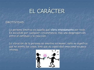 EMOTIVIDAD.
La persona emotiva es aquella que vibra intensamente por todo.
Es sacudida por cualquier circunstancia. Hay una desproporción
entre el estímulo y la reacción.
La vibración de la persona no emotiva es menor; esto no significa
que no sienta las cosas, sino que su capacidad emocional es poco
intensa.
EL CARÁCTER
 