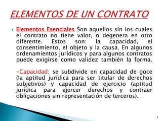  Elementos Esenciales Son aquellos sin los cuales
el contrato no tiene valor, o degenera en otro
diferente. Estos son: la capacidad, el
consentimiento, el objeto y la causa. En algunos
ordenamientos jurídicos y para algunos contratos
puede exigirse como validez también la forma.
-Capacidad: se subdivide en capacidad de goce
(la aptitud jurídica para ser titular de derechos
subjetivos) y capacidad de ejercicio (aptitud
jurídica para ejercer derechos y contraer
obligaciones sin representación de terceros).
8
 