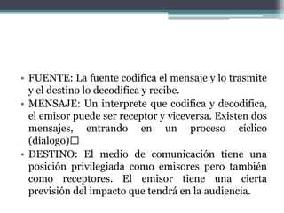 • FUENTE: La fuente codifica el mensaje y lo trasmite
y el destino lo decodifica y recibe.
• MENSAJE: Un interprete que codifica y decodifica,
el emisor puede ser receptor y viceversa. Existen dos
mensajes, entrando en un proceso cíclico
(dialogo)
• DESTINO: El medio de comunicación tiene una
posición privilegiada como emisores pero también
como receptores. El emisor tiene una cierta
previsión del impacto que tendrá en la audiencia.
 