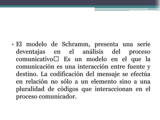 • El modelo de Schramm, presenta una serie
deventajas en el análisis del proceso
comunicativo Es un modelo en el que la
comunicación es una interacción entre fuente y
destino. La codificación del mensaje se efectúa
en relación no sólo a un elemento sino a una
pluralidad de códigos que interaccionan en el
proceso comunicador.
 