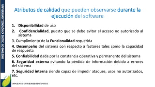 Atributos de calidad que pueden observarse durante la
ejecución del software
1. Disponibilidad de uso
2. Confidencialidad, puesto que se debe evitar el acceso no autorizado al
sistema
3. Cumplimiento de la Funcionalidad requerida
4. Desempeño del sistema con respecto a factores tales como la capacidad
de respuesta
5. Confiabilidad dada por la constancia operativa y permanente del sistema
6. Seguridad externa evitando la pérdida de información debido a errores
del sistema
7. Seguridad interna siendo capaz de impedir ataques, usos no autorizados,
etc.
 