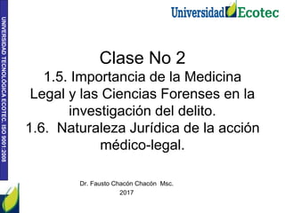 UNIVERSIDAD
TECNOLÓGICA
ECOTEC.
ISO
9001:2008
Clase No 2
1.5. Importancia de la Medicina
Legal y las Ciencias Forenses en la
investigación del delito.
1.6. Naturaleza Jurídica de la acción
médico-legal.
Dr. Fausto Chacón Chacón Msc.
2017
 