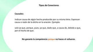 Tipos de Conectores
Causales:
Indican causa de algún hecho producido por su misma letra. Expresan
causa o razón de lo dicho en la oración. Ejemplo:
solo ya que, porque, pues, ya que, dado que, a causa de, debido a que,
por el hecho de que.
No ganarás la competencia porque no haces el esfuerzo.
 