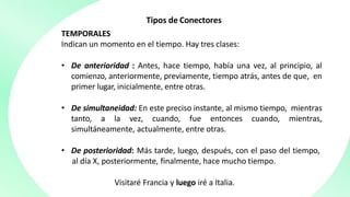 Tipos de Conectores
TEMPORALES
Indican un momento en el tiempo. Hay tres clases:
• De anterioridad : Antes, hace tiempo, había una vez, al principio, al
comienzo, anteriormente, previamente, tiempo atrás, antes de que, en
primer lugar, inicialmente, entre otras.
• De simultaneidad: En este preciso instante, al mismo tiempo, mientras
tanto, a la vez, cuando, fue entonces cuando, mientras,
simultáneamente, actualmente, entre otras.
• De posterioridad: Más tarde, luego, después, con el paso del tiempo,
al día X, posteriormente, finalmente, hace mucho tiempo.
Visitaré Francia y luego iré a Italia.
 