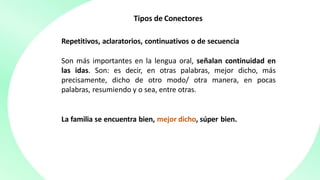 Tipos de Conectores
Repetitivos, aclaratorios, continuativos o de secuencia
Son más importantes en la lengua oral, señalan continuidad en
las idas. Son: es decir, en otras palabras, mejor dicho, más
precisamente, dicho de otro modo/ otra manera, en pocas
palabras, resumiendo y o sea, entre otras.
La familia se encuentra bien, mejor dicho, súper bien.
 
