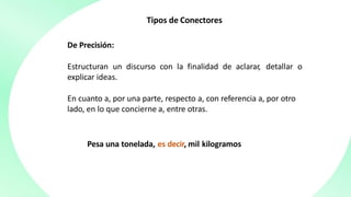 Tipos de Conectores
De Precisión:
Estructuran un discurso con la finalidad de aclarar, detallar o
explicar ideas.
En cuanto a, por una parte, respecto a, con referencia a, por otro
lado, en lo que concierne a, entre otras.
Pesa una tonelada, es decir, mil kilogramos
 