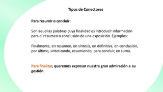 Tipos de Conectores
Para resumir o concluir:
Son aquellas palabras cuya finalidad es introducir información
para el resumen o conclusión de una exposición. Ejemplos:
Finalmente, en resumen, en síntesis, en definitiva, en conclusión,
por último, sintetizando, resumiendo, para concluir, en suma.
Para finalizar, queremos expresar nuestra gran admiración a su
gestión.
 