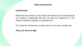 Tipos de Conectores
Condicionales:
Relacionan dos acciones o dos hechos de manera que la realización de
uno supone la realización del otro. Su nexo por excelencia es "SI";
indican condición, requisito o necesidad. Son:
Si, en caso de, siempre que, a menos que, a no ser que, cuando, etc.
Claro, si lo veo yo le digo.
 