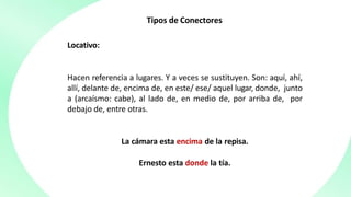 Tipos de Conectores
Locativo:
Hacen referencia a lugares. Y a veces se sustituyen. Son: aquí, ahí,
allí, delante de, encima de, en este/ ese/ aquel lugar, donde, junto
a (arcaísmo: cabe), al lado de, en medio de, por arriba de, por
debajo de, entre otras.
La cámara esta encima de la repisa.
Ernesto esta donde la tía.
 
