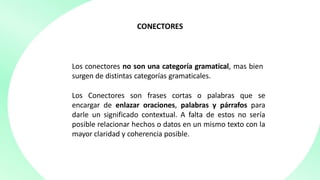 CONECTORES
Los conectores no son una categoría gramatical, mas bien
surgen de distintas categorías gramaticales.
Los Conectores son frases cortas o palabras que se
encargar de enlazar oraciones, palabras y párrafos para
darle un significado contextual. A falta de estos no sería
posible relacionar hechos o datos en un mismo texto con la
mayor claridad y coherencia posible.
 