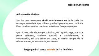 Tipos de Conectores
Aditivos o Copulativos:
Son los que sirven para añadir más información de la dada. Se
encargan de señalar que la frase que les sigue mantiene la misma
línea temática que las oraciones anteriores. Son por ejemplo:
y, e, ni, que, además, tampoco, incluso, en segundo lugar, por otra
parte, asimismo, también, sumado a, paralelamente, a
continuación, en otro orden de cosas, al mismo tiempo, de la
misma manera, otro caso más, entre otras.
Tengo que ir al banco además de ir a la oficina.
 