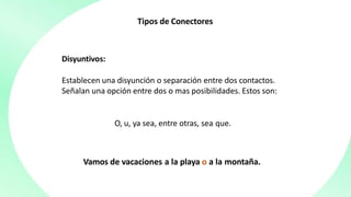 Tipos de Conectores
Disyuntivos:
Establecen una disyunción o separación entre dos contactos.
Señalan una opción entre dos o mas posibilidades. Estos son:
O, u, ya sea, entre otras, sea que.
Vamos de vacaciones a la playa o a la montaña.
 