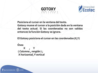 GOTOXY
Posiciona el cursor en la ventana del texto.
Gotoxy mueve el cursor a la posición dada en la ventana
del texto actual. Si las coordenadas no son validas
entonces la función Gotoxy seignora.
El Gotoxy posiciona el cursor en las coordenadas(X,Y)
Ósea
X , Y
( Columna , renglón ) ;
X horizontal,Yvertical
 