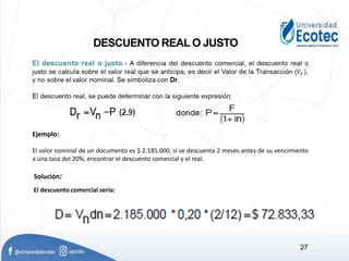 DESCUENTO REAL O JUSTO
Ejemplo:
El valor nominal de un documento es $ 2.185.000, si se descuenta 2 meses antes de su vencimiento
a una tasa del 20%, encontrar el descuento comercial y el real.
Solución:
El descuento comercial seria:
27
 