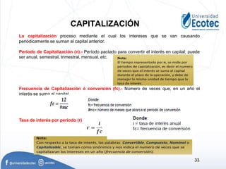 La capitalización proceso mediante el cual los intereses que se van causando
periódicamente se suman al capital anterior.
Periodo de Capitalización (n).- Período pactado para convertir el interés en capital; puede
ser anual, semestral, trimestral, mensual, etc.
Frecuencia de Capitalización ó conversión (fc).- Número de veces que, en un año el
interés se suma al capital.
Tasa de interés por periodo (r).-
CAPITALIZACIÓN
33
 