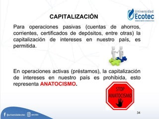Para operaciones pasivas (cuentas de ahorros,
corrientes, certificados de depósitos, entre otras) la
capitalización de intereses en nuestro país, es
permitida.
En operaciones activas (préstamos), la capitalización
de intereses en nuestro país es prohibida, esto
representa ANATOCISMO.
CAPITALIZACIÓN
34
 