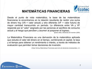 Desde el punto de vista matemático, la base de las matemáticas
financieras la encontramos en la relación resultante de recibir una suma
de dinero hoy (VA = valor actual) y otra diferente (VF = valor futuro) de
mayor cantidad transcurrido un período. La diferencia entre VA y VF
responde por el “valor” asignado por las personas al sacrificio de consumo
actual y al riesgo que perciben y asumen al posponer el ingreso.
Ignacio Vélez, Decisiones de inversión (2005)
La Matemática Financiera es una derivación de la matemática aplicada
que estudia el valor del dinero en el tiempo, combinando el capital, la tasa
y el tiempo para obtener un rendimiento o interés, a través de métodos de
evaluación que permiten tomar decisiones de inversión.
(César Aching, Matemáticas Financieras para toma de decisiones empresariales, s.f.)
MATEMÁTICAS FINANCIERAS
7
 