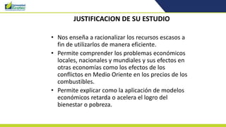 JUSTIFICACION DE SU ESTUDIO
• Nos enseña a racionalizar los recursos escasos a
fin de utilizarlos de manera eficiente.
• Permite comprender los problemas económicos
locales, nacionales y mundiales y sus efectos en
otras economías como los efectos de los
conflictos en Medio Oriente en los precios de los
combustibles.
• Permite explicar como la aplicación de modelos
económicos retarda o acelera el logro del
bienestar o pobreza.
 