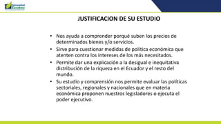 JUSTIFICACION DE SU ESTUDIO
• Nos ayuda a comprender porqué suben los precios de
determinados bienes y/o servicios.
• Sirve para cuestionar medidas de política económica que
atenten contra los intereses de los más necesitados.
• Permite dar una explicación a la desigual e inequitativa
distribución de la riqueza en el Ecuador y el resto del
mundo.
• Su estudio y comprensión nos permite evaluar las políticas
sectoriales, regionales y nacionales que en materia
económica proponen nuestros legisladores o ejecuta el
poder ejecutivo.
 