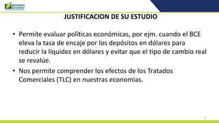 13
JUSTIFICACION DE SU ESTUDIO
• Permite evaluar políticas económicas, por ejm. cuando el BCE
eleva la tasa de encaje por los depósitos en dólares para
reducir la liquidez en dólares y evitar que el tipo de cambio real
se revalúe.
• Nos permite comprender los efectos de los Tratados
Comerciales (TLC) en nuestras economias.
 
