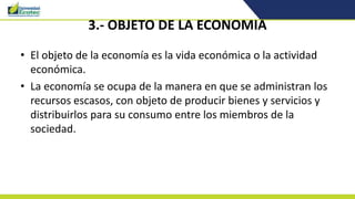 3.- OBJETO DE LA ECONOMIA
• El objeto de la economía es la vida económica o la actividad
económica.
• La economía se ocupa de la manera en que se administran los
recursos escasos, con objeto de producir bienes y servicios y
distribuirlos para su consumo entre los miembros de la
sociedad.
 