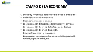 CAMPO DE LA ECONOMIA
La amplitud y profundidad de la economía abarca el estudio de:
 El comportamiento del consumidor
 El comportamiento de la empresa
 La determinación de los precios de los bienes y/o servicios
 La determinación del precio de los factores productivos
 La determinación del precio de equilibrio
 Los modelos de empresa o mercados
 Los agregados macroeconómicos como: inflación, producción
nacional, ingreso nacional, etc.
 