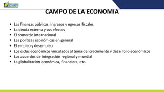 CAMPO DE LA ECONOMIA
 Las finanzas públicas: ingresos y egresos fiscales
 La deuda externa y sus efectos
 El comercio internacional
 Las políticas económicas en general
 El empleo y desempleo
 Los ciclos económicos vinculados al tema del crecimiento y desarrollo económicos
 Los acuerdos de integración regional y mundial
 La globalización económica, financiera, etc.
 