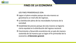 FINES DE LA ECONOMIA
LOS FINES PRIMORDIALES SON:
 Lograr el pleno empleo porque de esta manera se
garantizaría un nivel alto de ingresos.
 La Satisfacción plena de las necesidades humanas de la
sociedad.
 Estabilidad de precios porque de esta manera se lograría
cierta equidad en la distribución del ingreso nacional.
 Crecimiento y Desarrollo económico de un país de manera
sostenida de tal manera que se logre el fin primordial de la
economía: el bienestar general.
 