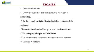24
ESCASEZ
 Concepto relativo
 Deseo de adquirir una cantidad de b y s > que la
disponible.
 Se deriva del carácter limitado de los recursos de la
sociedad
Las necesidades cambian y crecen continuamente
No se reparte lo que es abundante
 La lucha contra la escasez es una constante humana
 Escasez  pobreza
 