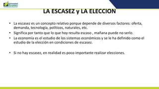 LA ESCASEZ y LA ELECCION
• La escasez es un concepto relativo porque depende de diversos factores: oferta,
demanda, tecnología, políticos, naturales, etc.
• Significa por tanto que lo que hoy resulta escaso , mañana puede no serlo.
• La economía es el estudio de los sistemas económicos y se le ha definido como el
estudio de la elección en condiciones de escasez.
• Si no hay escasez, en realidad es poco importante realizar elecciones.
 