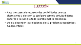 26
ELECCIÓN
• Ante la escasez de recursos y las posibilidades de usos
alternativos la elección se configura como la actividad básica
en torno a la cual gira toda la problemática económica
• De ella dependen las soluciones a los 3 problemas económicos
fundamentales:
 