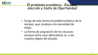 28
El problema económico : Escasez,
elección y Costo de Oportunidad
• Surge de esta forma el problema básico de la
escasez, que conduce a la necesidad de
elegir.
• La forma de asignación de los recursos
escasos entre usos alternativos va a ser
nuestro objeto de estudio.
 