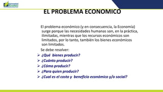 EL PROBLEMA ECONOMICO
El problema económico (y en consecuencia, la Economía)
surge porque las necesidades humanas son, en la práctica,
ilimitadas, mientras que los recursos económicos son
limitados, por lo tanto, también los bienes económicos
son limitados.
Se debe resolver:
 ¿Qué bienes producir?
 ¿Cuánto producir?
 ¿Cómo producir?
 ¿Para quien producir?
 ¿Cual es el costo y beneficio económico y/o social?
 