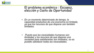 31
El problema económico : Escasez,
elección y Costo de Oportunidad
• En un momento determinado de tiempo, la
capacidad productiva de una economía es limitada,
ya que los recursos de que dispone son también
limitados.
• Puesto que las necesidades humanas son
ilimitadas y los recursos de que dispone una
sociedad para satisfacerlas son limitados, no es
posible satisfacer todas las necesidades.
 