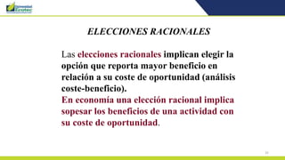 32
ELECCIONES RACIONALES
Las elecciones racionales implican elegir la
opción que reporta mayor beneficio en
relación a su coste de oportunidad (análisis
coste-beneficio).
En economía una elección racional implica
sopesar los beneficios de una actividad con
su coste de oportunidad.
 