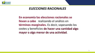 33
ELECCIONES RACIONALES
En economía las elecciones racionales se
llevan a cabo realizando el análisis en
términos marginales. Es decir, sopesando los
costes y beneficios de hacer una cantidad algo
mayor o algo menor de una actividad.
 