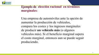 34
Ejemplo de elección racional en términos
marginales:
Una empresa de automóviles ante la opción de
aumentar la producción de vehículos,
compara los costes y los ingresos marginales
de producir un vehículo más (o algunos
vehículos más). Si el beneficio marginal supera
el costo marginal, entonces aun se puede seguir
produciendo.
 