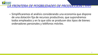 37
LA FRONTERA DE POSIBILIDADES DE PRODUCCIÓN ( FPP)
– Simplificaremos el análisis considerando una economía que dispone
de una dotación fija de recursos productivos, que supondremos
todos empleados y en la que sólo se producen dos tipos de bienes:
ordenadores personales y teléfonos móviles.
 