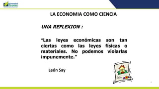 4
LA ECONOMIA COMO CIENCIA
UNA REFLEXION :
“Las leyes económicas son tan
ciertas como las leyes físicas o
materiales. No podemos violarlas
impunemente.”
León Say
 
