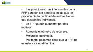 40
• Las posiciones más interesantes de la
FPP parecen ser aquellas en las que se
produce cierta cantidad de ambos bienes
que desean los individuos.
• La FPP puede aumentar por dos
motivos:
- Aumenta el número de recursos.
- Mejora la tecnología.
Por tanto, podemos decir que la FPP no
es estática sino dinámica.
 