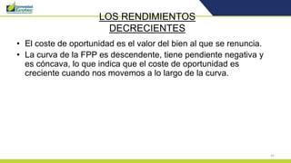 41
LOS RENDIMIENTOS
DECRECIENTES
• El coste de oportunidad es el valor del bien al que se renuncia.
• La curva de la FPP es descendente, tiene pendiente negativa y
es cóncava, lo que indica que el coste de oportunidad es
creciente cuando nos movemos a lo largo de la curva.
 