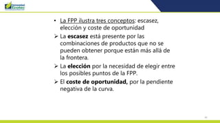 42
• La FPP ilustra tres conceptos: escasez,
elección y coste de oportunidad
 La escasez está presente por las
combinaciones de productos que no se
pueden obtener porque están más allá de
la frontera.
 La elección por la necesidad de elegir entre
los posibles puntos de la FPP.
 El coste de oportunidad, por la pendiente
negativa de la curva.
 
