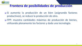 43
Frontera de posibilidades de producción
 Si aumenta la producción de un bien (asignando factores
productivos), se reduce la producción de otro.
 FPP: muestra cantidades máximas de producción de bienes,
utilizando plenamente los factores y dada una tecnología.
 